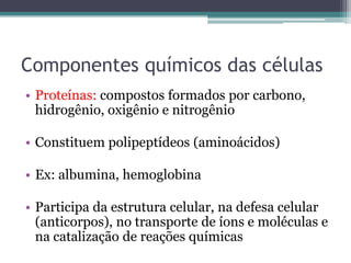 Componentes químicos das células
• Proteínas: compostos formados por carbono,
  hidrogênio, oxigênio e nitrogênio

• Constituem polipeptídeos (aminoácidos)

• Ex: albumina, hemoglobina

• Participa da estrutura celular, na defesa celular
  (anticorpos), no transporte de íons e moléculas e
  na catalização de reações químicas
 
