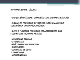 ATIVIDADE SOBRE CÉLULAS


•1)O QUE SÃO CÉLULAS? QUAIS SÃO SUAS UNIDADES BÁSICAS?

•2)QUAIS AS PRINCIPAIS DIFERENÇAS ENTRE UMA CÉLULA
EUCARIÓTICA E UMA PROCARIÓTICA?

•3)CITE A FUNÇÃO E PRINCIPAIS CARACTERÍSTICAS DAS
SEGUINTES ESTRUTURAS ABAIXO:

•MEMBRANA CELULAR
•CITOPLASMA
•RETÍCULO ENDOPLASMÁTICO
•RIBOSSOMOS
•COMPLEXO DE GOLGI
•LISOSSOMOS
•MITOCÔNDRIAS
 