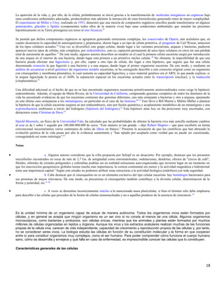 La aparición de la vida, y, por ello, de la célula, probablemente se inició gracias a la transformación de moléculas inorgánicas en orgánicas bajo
unas condiciones ambientales adecuadas, produciéndose más adelante la interacción de estas biomoléculas generando entes de mayor complejidad.
El experimento de Miller y Urey, realizado en 1953, demostró que una mezcla de compuestos orgánicos sencillos puede transformarse en algunos
aminoácidos, glúcidos y lípidos (componentes todos ellos de la materia viva) bajo unas condiciones ambientales que simulan las presentes
hipotéticamente en la Tierra primigenia (en torno al eón Arcaico).56
Se postula que dichos componentes orgánicos se agruparon generando estructuras complejas, los coacervados de Oparin, aún acelulares que, en
cuanto alcanzaron la capacidad de autoorganizarse y perpetuarse, dieron lugar a un tipo de célula primitiva, el progenote de Carl Woese, antecesor
de los tipos celulares actuales.26
Una vez se diversificó este grupo celular, dando lugar a las variantes procariotas, arqueas y bacterias, pudieron
aparecer nuevos tipos de células, más complejos, por endosimbiosis, esto es, captación permanente de unos tipos celulares en otros sin una pérdida
total de autonomía de aquéllos.57
De este modo, algunos autores describen un modelo en el cual la primera célula eucariota surgió por introducción
de una arquea en el interior de una bacteria, dando lugar esta primera a un primitivo núcleo celular.58
No obstante, la imposibilidad de que una
bacteria pueda efectuar una fagocitosis y, por ello, captar a otro tipo de célula, dio lugar a otra hipótesis, que sugiere que fue una célula
denominada cronocito la que fagocitó a una bacteria y a una arquea, dando lugar al primer organismo eucariota. De este modo, y mediante un
análisis de secuencias a nivel genómico de organismos modelo eucariotas, se ha conseguido describir a este cronocito original como un organismo
con citoesqueleto y membrana plasmática, lo cual sustenta su capacidad fagocítica, y cuyo material genético era el ARN, lo que puede explicar, si
la arquea fagocitada lo poseía en el ADN, la separación espacial en los eucariotas actuales entre la transcripción (nuclear), y la traducción
(citoplasmática).59
Una dificultad adicional es el hecho de que no se han encontrado organismos eucariotas primitivamente amitocondriados como exige la hipótesis
endosimbionte. Además, el equipo de María Rivera, de la Universidad de California, comparando genomas completos de todos los dominios de la
vida ha encontrado evidencias de que los eucariotas contienen dos genomas diferentes, uno más semejante a bacterias y otro a arqueas, apuntando
en este último caso semejanzas a los metanógenos, en particular en el caso de las histonas.60 61
Esto llevó a Bill Martin y Miklós Müller a plantear
la hipótesis de que la célula eucariota surgiera no por endosimbiosis, sino por fusión quimérica y acoplamiento metabólico de un metanógeno y una
α-proteobacteria simbiontes a través del hidrógeno (hipótesis del hidrógeno).62
Esta hipótesis atrae hoy en día posiciones muy encotradas, con
detractores como Christian de Duve.63
Harold Morowitz, un físico de la Universidad Yale, ha calculado que las probabilidades de obtener la bacteria viva más sencilla mediante cambios
al azar es de 1 sobre 1 seguido por 100.000.000.000 de ceros. “Este número es tan grande —dijo Robert Shapiro— que para escribirlo en forma
convencional necesitaríamos varios centenares de miles de libros en blanco.” Presenta la acusación de que los científicos que han abrazado la
evolución química de la vida pasan por alto la evidencia aumentante y “han optado por aceptarla como verdad que no puede ser cuestionada,
consagrándola así como mitología”.64
Notas
• a Algunos autores consideran que la cifra propuesta por Schopf es un desacierto. Por ejemplo, destacan que los presuntos
microfósiles encontrados en rocas de más de 2,7 Ga. de antigüedad como estromatoloides, ondulaciones, dendritas, efectos de "cercos de café",
filoides, rebordes de cristales poligonales y esferulitas podrían ser en realidad estructuras auto-organizadas que tuvieron lugar en un momento en
que los macrociclos geoquímicos globales tenían mucha más importancia, la corteza continental era menor y la actividad magmática e hidrotermal
tenía una importancia capital.4
Según este estudio no podemos atribuir estas estructuras a la actividad biológica (endolitos) con toda seguridad.
• b Cabe destacar que el citoesqueleto no es un elemento exclusivo del tipo celular eucariota: hay homólogos bacterianos para
sus proteínas de mayor relevancia. De este modo, en procariotas el citoesqueleto también contribuye a la división celular, determinacion de la
forma y polaridad, etc.65 66
• c A veces se denomina incorrectamente sincitio a la mencionada masa pluricelular, si bien el término sólo debe emplearse
para describir a las células que proceden de la fusión de células mononucleadas y no a aquéllas producto de la ausencia de citocinesis.10
Es la unidad mínima de un organismo capaz de actuar de manera autónoma. Todos los organismos vivos están formados por
células, y en general se acepta que ningún organismo es un ser vivo si no consta al menos de una célula. Algunos organismos
microscópicos, como bacterias y protozoos, son células únicas, mientras que los animales y plantas están formados por muchos
millones de células organizadas en tejidos y órganos. Aunque los virus y los extractos acelulares realizan muchas de las funciones
propias de la célula viva, carecen de vida independiente, capacidad de crecimiento y reproducción propios de las células y, por tanto,
no se consideran seres vivos. La biología estudia las células en función de su constitución molecular y la forma en que cooperan
entre sí para constituir organismos muy complejos, como el ser humano. Para poder comprender cómo funciona el cuerpo humano
sano, cómo se desarrolla y envejece y qué falla en caso de enfermedad, es imprescindible conocer las células que lo constituyen.
Características generales de las células
18
 