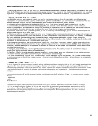 Membranas plasmáticas de dos células
La membrana plasmática (MP) es una estructura semipermeable que separa la célula del medio externo. Consiste en una capa
doble de fosfolípidos que permite el movimiento de agua y ciertos iones a través de ella, mediante la interacción con proteínas
específicas. En los protozoos, la membrana envuelve y absorbe fluidos y material celular nutritivo, y expulsa residuos. EUGLENA
COMPOSICION QUIMICA DE LAS CELULAS
Los elementos quimicos que integran la materia viva son los mismos que integran el mundo inanimado , pero difieren en las
proporciones en que se encuentran y por las combinaciones químicas características .Las proporciones en que se encuentran los
distintos elementos químicos son muy diferentes en los seres vivos que en el resto de la corteza terrestre .
La naturaleza seleccionó estos elementos para constituir los seres vivos , según se puede suponer actualmente , por que :
1- su masa molecular relativa es comparativamente pequeña , con respecto a otros elementos químicos . Como existe una
proporción inversa entre la masa molecular relativa y la estabilidad de los enlaces químicos covalentes que realizan las sustancias ,
esto permite a los elementos químicos que constituyen los seres vivos , formar compues-tos más estables.
2- presentan , en muchos casos , polaridad química , lo cual los hace muy solu¬bles en agua, que es el medio donde se producen
las reacciones químicas de los seres vivos.
3- el átomo de carbono , principal constituyente de los seres vivos parece haber sido seleccionado como el componente principal por
que posee cuatro electrones en su capa más externa , lo que le permite formar cuatro enlaces covalentes muy estables , que forman
una figura poliédrica , permitiendole unirse a otros elementos por medio de enla¬ces simples , dobles , triples , originando
estructuras complejas lineares , ramificadas o anulares , con formas tridimensionales en las moléculas resultantes , de fundamental
importancia en la realización de las funciones de los seres vivos.
4- ciertos elementos metálicos que forman parte de la materia viva , como hierro , magnesio , cobalto , pueden estar ionizados en
cualquiera de los dos estados de oxida¬ción , lo que significa que pueden tomar o dar electrones con facilidad . Esta facilidad para
oxi¬darse y reducirse les asigna un rol primordial en procesos de transporte de elec-trones , fun¬damentales para la obtención de
energía en los seres vivos.
5- el oxigeno , después del flúor , es el aceptor de electrones más importante. Por eso los procesos de oxidación son los que
proporcionan la gran parte de la energía de los seres vivos.
6- el azufre y el fósforo tienen propiedades opuestas al carbono , nitrógeno y oxi¬geno. Los enlaces que forman pueden ser rotos
con relativa facilidad , los cual los hace idó¬neos para formar enlaces ricos en energía.
7- los iones monoatómicos , como el sodio , potasio y cloro , forman gradientes iónicos con facilidad . Eso los hace imprescindibles
en procesos como la conducción del impulso nervioso , el mantenimiento del equilibrio osmótico y la neutralización de cargas de las
macromoléculas.
COMPOSICIÓN QUÍMICA DE LA CÉLULA.
De los 92 elementos de la tierra solo cuatro – oxígeno, carbono, hidrógeno y nitrógeno - constituyen más del 96% de la masa de la mayoría de los
organismos. Los átomos de estos elementos necesitan ganar electrones para completar los niveles de energía exterior para así formar enlaces
covalentes y esto conlleva a al formación de moléculas muy estables. También estos elementos (exceptuando al H) pueden formar enlaces con dos
a más átomos facilitando ala formación de moléculas más complejas, indispensables para la organización y funcionamiento de los sistemas
biológicos.
Los componentes químicos de la célula se pueden clasificar como inorgánicos en donde se incluyen al Agua y los minerales, y como orgánicos :
Proteínas
Carbohidratos
Lípidos
Ácidos Nucleicos.
Gran parte de la mayoría de los organismos consiste en agua. En los tejidos humanos, el porcentaje de agua varía de 20% en los huesos
a 85% en las células cerebrales. Alrededor de 70% del peso corporal total de una persona corresponde a agua; la proporción es de 95%
en las medusas y algunas plantas. El agua proporciona oxígeno, átomos de hidrógeno para formar compuestos orgánicos, es solvente de
la mayoría de la reacciones biológicas y reactivo de numerosas reacciones químicas. Muchos organismos viven en el mas o en los ríos,
lagos o estanques de agua dulce.
22
 