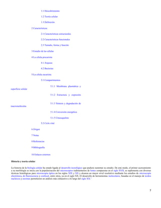 1.1 Descubrimiento
1.2 Teoría celular
1.3 Definición
2 Características
2.1 Características estructurales
2.2 Características funcionales
2.3 Tamaño, forma y función
3 Estudio de las células
4 La célula procariota
4.1 Arqueas
4.2 Bacterias
5 La célula eucariota
5.1 Compartimentos
5.1.1 Membrana plasmática y
superficie celular
5.1.2 Estructura y expresión
5.1.3 Síntesis y degradación de
macromoléculas
5.1.4 Conversión energética
5.1.5 Citoesqueleto
5.2 Ciclo vital
6 Origen
7 Notas
8 Referencias
9 Bibliografía
10 Enlaces externos
Historia y teoría celular
La historia de la biología celular ha estado ligada al desarrollo tecnológico que pudiera sustentar su estudio. De este modo, el primer acercamiento
a su morfología se inicia con la popularización del microscopios rudimentarios de lentes compuestas en el siglo XVII, se suplementa con diversas
técnicas histológicas para microscopía óptica en los siglos XIX y XX y alcanza un mayor nivel resolutivo mediante los estudios de microscopía
electrónica, de fluorescencia y confocal, entre otros, ya en el siglo XX. El desarrollo de herramientas moleculares, basadas en el manejo de ácidos
nucleicos y enzimas permitieron un análisis más exhaustivo a lo largo del siglo XX.5
7
 