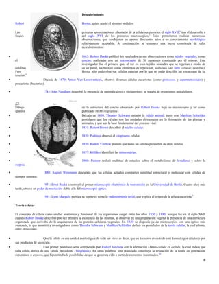 Descubrimiento
Robert Hooke, quien acuñó el término «célula».
Las primeras aproximaciones al estudio de la célula surgieron en el siglo XVII;6
tras el desarrollo a
finales del siglo XVI de los primeros microscopios.7
Éstos permitieron realizar numerosas
observaciones, que condujeron en apenas doscientos años a un conocimiento morfológico
relativamente aceptable. A continuación se enumera una breve cronología de tales
descubrimientos:
• 1665: Robert Hooke publicó los resultados de sus observaciones sobre tejidos vegetales, como
el corcho, realizadas con un microscopio de 50 aumentos construido por él mismo. Este
investigador fue el primero que, al ver en esos tejidos unidades que se repetían a modo de
celdillas de un panal, las bautizó como elementos de repetición, «células» (del latín cellulae, celdillas).
Pero Hooke sólo pudo observar células muertas por lo que no pudo describir las estructuras de su
interior.8
• Década de 1670: Anton Van Leeuwenhoek, observó diversas células eucariotas (como protozoos y espermatozoides) y
procariotas (bacterias).
• 1745: John Needham describió la presencia de «animálculos» o «infusorios»; se trataba de organismos unicelulares.
Dibujo de la estructura del corcho observado por Robert Hooke bajo su microscopio y tal como
aparece publicado en Micrographia
• Década de 1830: Theodor Schwann estudió la célula animal; junto con Matthias Schleiden
postularon que las células son las unidades elementales en la formación de las plantas y
animales, y que son la base fundamental del proceso vital.
• 1831: Robert Brown describió el núcleo celular.
• 1839: Purkinje observó el citoplasma celular.
• 1850: Rudolf Virchow postuló que todas las células provienen de otras células.
• 1857: Kölliker identificó las mitocondrias.
• 1860: Pasteur realizó multitud de estudios sobre el metabolismo de levaduras y sobre la
asepsia.
• 1880: August Weismann descubrió que las células actuales comparten similitud estructural y molecular con células de
tiempos remotos.
• 1931: Ernst Ruska construyó el primer microscopio electrónico de transmisión en la Universidad de Berlín. Cuatro años más
tarde, obtuvo un poder de resolución doble a la del microscopio óptico.
• 1981: Lynn Margulis publica su hipótesis sobre la endosimbiosis serial, que explica el origen de la célula eucariota.9
Teoría celular
El concepto de célula como unidad anatómica y funcional de los organismos surgió entre los años 1830 y 1880, aunque fue en el siglo XVII
cuando Robert Hooke describió por vez primera la existencia de las mismas, al observar en una preparación vegetal la presencia de una estructura
organizada que derivaba de la arquitectura de las paredes celulares vegetales. En 1830 se disponía ya de microscopios con una óptica más
avanzada, lo que permitió a investigadores como Theodor Schwann y Matthias Schleiden definir los postulados de la teoría celular, la cual afirma,
entre otras cosas:
• Que la célula es una unidad morfológica de todo ser vivo: es decir, que en los seres vivos todo está formado por células o por
sus productos de secreción.
• Este primer postulado sería completado por Rudolf Virchow con la afirmación Omnis cellula ex cellula, la cual indica que
toda célula deriva de una célula precedente (biogénesis). En otras palabras, este postulado constituye la refutación de la teoría de generación
espontánea o ex novo, que hipotetizaba la posibilidad de que se generara vida a partir de elementos inanimados.10
8
 