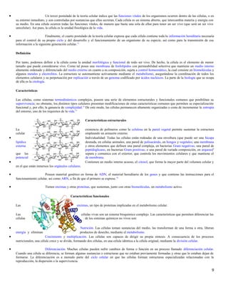 • Un tercer postulado de la teoría celular indica que las funciones vitales de los organismos ocurren dentro de las células, o en
su entorno inmediato, y son controladas por sustancias que ellas secretan. Cada célula es un sistema abierto, que intercambia materia y energía con
su medio. En una célula ocurren todas las funciones vitales, de manera que basta una sola de ellas para tener un ser vivo (que será un ser vivo
unicelular). Así pues, la célula es la unidad fisiológica de la vida.
• Finalmente, el cuarto postulado de la teoría celular expresa que cada célula contiene toda la información hereditaria necesaria
para el control de su propio ciclo y del desarrollo y el funcionamiento de un organismo de su especie, así como para la transmisión de esa
información a la siguiente generación celular.11
Definición
Por tanto, podemos definir a la célula como la unidad morfológica y funcional de todo ser vivo. De hecho, la célula es el elemento de menor
tamaño que puede considerarse vivo. Como tal posee una membrana de fosfolípidos con permeabilidad selectiva que mantiene un medio interno
altamente ordenado y diferenciado del medio externo en cuanto a su composición, sujeta a control homeostático, la cual consiste en biomoléculas y
algunos metales y electrolitos. La estructura se automantiene activamente mediante el metabolismo, asegurándose la coordinación de todos los
elementos celulares y su perpetuación por replicación a través de un genoma codificado por ácidos nucleicos. La parte de la biología que se ocupa
de ella es la citología.
Características
Las células, como sistemas termodinámicos complejos, poseen una serie de elementos estructurales y funcionales comunes que posibilitan su
supervivencia; no obstante, los distintos tipos celulares presentan modificaciones de estas características comunes que permiten su especialización
funcional y, por ello, la ganancia de complejidad.12
De este modo, las células permanecen altamente organizadas a costa de incrementar la entropía
del entorno, uno de los requisitos de la vida.13
Características estructurales
La existencia de polímeros como la celulosa en la pared vegetal permite sustentar la estructura
celular empleando un armazón externo.
• Individualidad: Todas las células están rodeadas de una envoltura (que puede ser una bicapa
lipídica desnuda, en células animales; una pared de polisacárido, en hongos y vegetales; una membrana
externa y otros elementos que definen una pared compleja, en bacterias Gram negativas; una pared de
peptidoglicano, en bacterias Gram positivas; o una pared de variada composición, en arqueas)6
que las separa y comunica con el exterior, que controla los movimientos celulares y que mantiene el
potencial de membrana.
• Contienen un medio interno acuoso, el citosol, que forma la mayor parte del volumen celular y
en el que están inmersos los orgánulos celulares.
• Poseen material genético en forma de ADN, el material hereditario de los genes y que contiene las instrucciones para el
funcionamiento celular, así como ARN, a fin de que el primero se exprese.14
• Tienen enzimas y otras proteínas, que sustentan, junto con otras biomoléculas, un metabolismo activo.
Características funcionales
Las enzimas, un tipo de proteínas implicadas en el metabolismo celular.
Las células vivas son un sistema bioquímico complejo. Las características que permiten diferenciar las
células de los sistemas químicos no vivos son:
• Nutrición. Las células toman sustancias del medio, las transforman de una forma a otra, liberan
energía y eliminan productos de desecho, mediante el metabolismo.
• Crecimiento y multiplicación. Las células son capaces de dirigir su propia síntesis. A consecuencia de los procesos
nutricionales, una célula crece y se divide, formando dos células, en una célula idéntica a la célula original, mediante la división celular.
• Diferenciación. Muchas células pueden sufrir cambios de forma o función en un proceso llamado diferenciación celular.
Cuando una célula se diferencia, se forman algunas sustancias o estructuras que no estaban previamente formadas y otras que lo estaban dejan de
formarse. La diferenciación es a menudo parte del ciclo celular en que las células forman estructuras especializadas relacionadas con la
reproducción, la dispersión o la supervivencia.
9
 