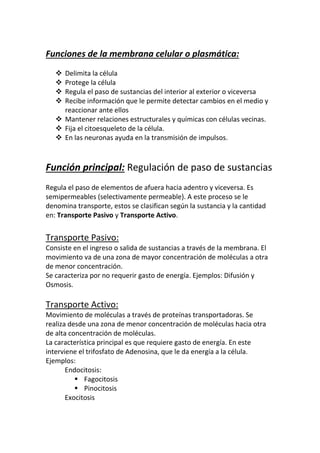 Se caracteriza por no requerir gasto de energía. Ejemplos: Difusión y
Osmosis.
Transporte Activo:
Movimiento de moléculas a través de proteínas transportadoras. Se
realiza desde una zona de menor concentración de moléculas hacia otra
de alta concentración de moléculas.
La característica principal es que requiere gasto de energía. En este
interviene el trifosfato de Adenosina, que le da energía a la célula.
Ejemplos:
Endocitosis:
 Fagocitosis
 Pinocitosis
Exocitosis
Endocitosis:
Proceso a través del cual se realiza la nutrición celular.
Consiste en la incorporación de moléculas más grandes que el diámetro de
los poros de la membrana.
Se realiza de la siguiente forma:
 La membrana ingresa partículas de sustancia, que son envueltas por
parte de la membrana.
 Esta parte se convierte en una vesícula independiente.
 Los lisosomas se unen a esta vesícula y destruyen la sustancia, ya
sea para incorporarla o desecharla.
En la endocitosis, los lisosomas cumplen un papel muy importante gracias
a las enzimas que los componen, las cuales se encargan de destruir
sustancia.
Aproximadamente los lisosomas poseen 40 enzimas que pueden romper
moléculas grandes como el almidón, al igual que otros elementos extraños
como bacterias.
La endocitosis puede ser: Fagocitosis y Pinocitosis.
En la fagocitosis, la célula capta una sustancia sólida, mientras que en la
pinocitosis, son moléculas disueltas en agua o moléculas muy pequeñas.
Exocitosis:
La célula expulsa del citoplasma sustancias.
Las sustancias se encuentran en una vesícula que se une a la membrana
para expulsar dicha sustancia.
 
