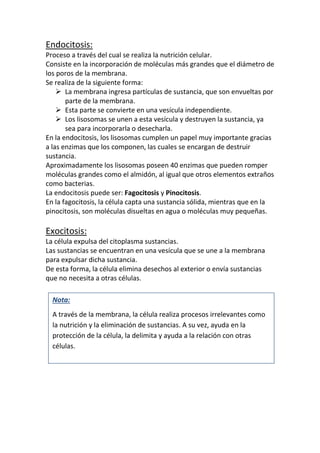 De esta forma, la célula elimina desechos al exterior o envía sustancias
que no necesita a otras células.
Nota:
A través de la membrana, la célula realiza procesos irrelevantes como
la nutrición y la eliminación de sustancias. A su vez, ayuda en la
protección de la célula, la delimita y ayuda a la relación con otras
células.
 
