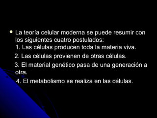  La teoría celular moderna se puede resumir conLa teoría celular moderna se puede resumir con
los siguientes cuatro postulados:los siguientes cuatro postulados:
1. Las células producen toda la materia viva.1. Las células producen toda la materia viva.
2. Las células provienen de otras células.2. Las células provienen de otras células.
3. El material genético pasa de una generación a3. El material genético pasa de una generación a
otra.otra.
4. El metabolismo se realiza en las células.4. El metabolismo se realiza en las células.
 