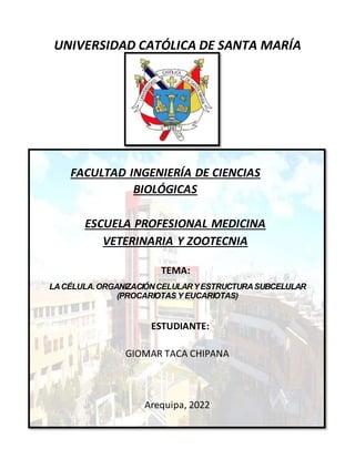 UNIVERSIDAD CATÓLICA DE SANTA MARÍA
FACULTAD INGENIERÍA DE CIENCIAS
BIOLÓGICAS
ESCUELA PROFESIONAL MEDICINA
VETERINARIA Y ZOOTECNIA
TEMA:
LACÉLULA.ORGANIZACIÓNCELULARYESTRUCTURASUBCELULAR
(PROCARIOTAS Y EUCARIOTAS)
ESTUDIANTE:
GIOMAR TACA CHIPANA
Arequipa, 2022
 