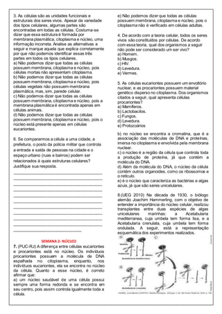 3. As células são as unidades funcionais e
estruturais dos seres vivos. Apesar da variedade
dos tipos celulares, algumas partes são
encontradas em todas as células. Costuma-se
dizer que essa estrutura é formada por
membrana plasmática, citoplasma e núcleo, uma
informação incorreta. Analise as alternativas a
seguir e marque aquela que explica corretamente
por que não podemos identificar essas três
partes em todos os tipos celulares.
a) Não podemos dizer que todas as células
possuem membrana, citoplasma e núcleo, pois
células mortas não apresentam citoplasma.
b) Não podemos dizer que todas as células
possuem membrana, citoplasma e núcleo, pois
células vegetais não possuem membrana
plasmática, mas, sim, parede celular.
c) Não podemos dizer que todas as células
possuem membrana, citoplasma e núcleo, pois a
membrana plasmática é encontrada apenas em
células animais.
d) Não podemos dizer que todas as células
possuem membrana, citoplasma e núcleo, pois o
núcleo está presente apenas em células
eucariontes.
e) Não podemos dizer que todas as células
possuem membrana, citoplasma e núcleo, pois o
citoplasma não é verificado em células adultas.
4. De acordo com a teoria celular, todos os seres
vivos são constituídos por células. De acordo
com essa teoria, qual dos organismos a seguir
não pode ser considerado um ser vivo?
a) Homem.
b) Musgos.
c) HIV.
d) Levedura.
e) Vermes.
5. As células eucariontes possuem um envoltório
nuclear, e as procariontes possuem material
genético disperso no citoplasma. Dos organismos
citados a seguir, qual apresenta células
procariontes?
a) Mamíferos.
b) Lactobacilos.
c) Fungos.
d) Levedura.
e) Protozoários
6. Se compararmos a célula a uma cidade, a
prefeitura, o posto da polícia militar que controla
a entrada e saída de pessoas na cidade e o
espaço urbano (ruas e bairros) podem ser
relacionados à quais estruturas celulares?
Justifique sua resposta.
____________________________________________
____________________________________________
____________________________________________
____________________________________________
____________________________________________
____________________________________________
____________________________________________
____________________________________________
____________________________________________
____________________________________________
__________________________________
SEMANA 2- NÚCLEO
7. (PUC-RJ) A diferença entre células eucariontes
e procariontes está no núcleo. Os indivíduos
procariontes possuem a molécula de DNA
espalhada no citoplasma, enquanto, nos
indivíduos eucariontes, ela se encontra no núcleo
da célula. Quanto a esse núcleo, é correto
afirmar que:
a) um núcleo saudável de uma célula possui
sempre uma forma redonda e se encontra em
seu centro, pois assim controla igualmente toda a
célula.
b) no núcleo se encontra a cromatina, que é a
associação das moléculas de DNA e proteínas,
imersa no citoplasma e envolvida pela membrana
nuclear.
c) o núcleo é a região da célula que controla toda
a produção de proteína, já que contém a
molécula do DNA.
d) Além da molécula do DNA, o núcleo da célula
contém outros organoides, como os ribossomos e
o retículo.
e) é o núcleo que caracteriza as bactérias e algas
azuis, já que são seres unicelulares.
8.(UEG 2010) Na década de 1930, o biólogo
alemão Joachim Hammerling, com o objetivo de
entender a importância do núcleo celular, realizou
transplantes entre duas espécies de algas
unicelulares marinhas: a Acetabularia
mediterranea, cuja umbela tem forma lisa, e a
Acetabularia crenulata, cuja umbela tem forma
ondulada. A seguir, está a representação
esquemática dos experimentos realizados.
 