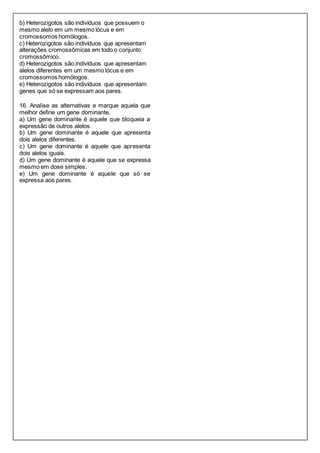 b) Heterozigotos são indivíduos que possuem o
mesmo alelo em um mesmo lócus e em
cromossomos homólogos.
c) Heterozigotos são indivíduos que apresentam
alterações cromossômicas em todo o conjunto
cromossômico.
d) Heterozigotos são indivíduos que apresentam
alelos diferentes em um mesmo lócus e em
cromossomos homólogos.
e) Heterozigotos são indivíduos que apresentam
genes que só se expressam aos pares.
16. Analise as alternativas e marque aquela que
melhor define um gene dominante.
a) Um gene dominante é aquele que bloqueia a
expressão de outros alelos.
b) Um gene dominante é aquele que apresenta
dois alelos diferentes.
c) Um gene dominante é aquele que apresenta
dois alelos iguais.
d) Um gene dominante é aquele que se expressa
mesmo em dose simples.
e) Um gene dominante é aquele que só se
expressa aos pares.
 