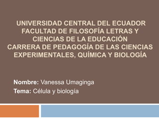 UNIVERSIDAD CENTRAL DEL ECUADOR
FACULTAD DE FILOSOFÍA LETRAS Y
CIENCIAS DE LA EDUCACIÓN
CARRERA DE PEDAGOGÍA DE LAS CIENCIAS
EXPERIMENTALES, QUÍMICA Y BIOLOGÍA
Nombre: Vanessa Umaginga
Tema: Célula y biología
 