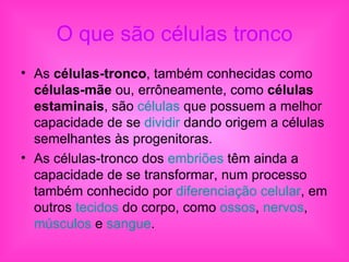 O que são células tronco As  células-tronco , também conhecidas como  células-mãe  ou, errôneamente, como  células estaminais , são  células  que possuem a melhor capacidade de se  dividir  dando origem a células semelhantes às progenitoras. As células-tronco dos  embriões  têm ainda a capacidade de se transformar, num processo também conhecido por  diferenciação celular , em outros  tecidos  do corpo, como  ossos ,  nervos ,  músculos  e  sangue . 