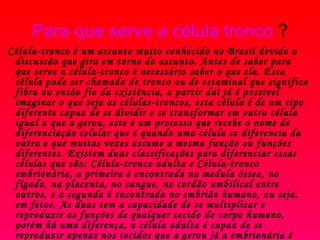Para que serve a célula tronco  ?    Célula-tronco é um assunto muito conhecido no Brasil devido a discussão que gira em torno do assunto. Antes de saber para que serve a célula-tronco é necessário saber o que ela. Essa célula pode ser chamada de tronco ou de estaminal que significa fibra ou então fio da existência, a partir daí já é possível imaginar o que seja as células-troncos, esta célula é de um tipo diferente capaz de se dividir e se transformar em outra célula igual a que a gerou, este é um processo que recebe o nome de diferenciação celular que é quando uma célula se diferencia da outra e que muitas vezes assume a mesma função ou funções diferentes. Existem duas classificações para diferenciar essas células que são: Célula-tronco adulta e Célula-tronco embrionária, a primeira é encontrada na medula óssea, no fígado, na placenta, no sangue, no cordão umbilical entre outros, e a segunda é encontrada no embrião humano, ou seja, em fetos. As duas tem a capacidade de se multiplicar e reproduzir as funções de qualquer tecido do corpo humano, porém há uma diferença, a célula adulta é capaz de se reproduzir apenas nos tecidos que a gerou já a embrionária é capaz de se reproduzir em qualquer órgão ou tecido humano. As células-tronco são muito utilizadas em casos de doenças degenerativas, que é onde o corpo humano perde certo tipo de células em quantidades negativas e deixa de, 