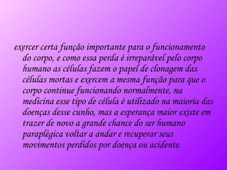 exercer certa função importante para o funcionamento do corpo, e como essa perda é irreparável pelo corpo humano as células fazem o papel de clonagem das células mortas e exercem a mesma função para que o corpo continue funcionando normalmente, na medicina esse tipo de célula é utilizado na maioria das doenças desse cunho, mas a esperança maior existe em trazer de novo a grande chance do ser humano paraplégica voltar a andar e recuperar seus movimentos perdidos por doença ou acidente. 
