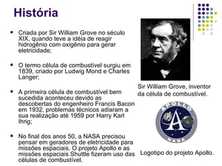 História
   Criada por Sir William Grove no século
    XIX, quando teve a idéia de reagir
    hidrogênio com oxigênio para gerar
    eletricidade;

   O termo célula de combustível surgiu em
    1839, criado por Ludwig Mond e Charles
    Langer;
                                              Sir William Grove, inventor
   A primeira célula de combustível bem      da célula de combustível.
    sucedida aconteceu devido as
    descobertas do engenheiro Francis Bacon
    em 1932, problemas técnicos adiaram a
    sua realização até 1959 por Harry Karl
    Ihrig;

   No final dos anos 50, a NASA precisou
    pensar em geradores de eletricidade para
    missões espaciais. O projeto Apollo e as
    missões espaciais Shuttle fizeram uso das Logotipo do projeto Apollo.
    células de combustível.
 