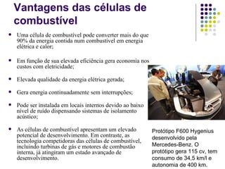 Vantagens das células de
    combustível
   Uma célula de combustível pode converter mais do que
    90% da energia contida num combustível em energia
    elétrica e calor;

   Em função de sua elevada eficiência gera economia nos
    custos com eletricidade;

   Elevada qualidade da energia elétrica gerada;

   Gera energia continuadamente sem interrupções;

   Pode ser instalada em locais internos devido ao baixo
    nível de ruído dispensando sistemas de isolamento
    acústico;

   As células de combustível apresentam um elevado         Protótipo F600 Hygenius
    potencial de desenvolvimento. Em contraste, as          desenvolvido pela
    tecnologia competidoras das células de combustível,
    incluindo turbinas de gás e motores de combustão        Mercedes-Benz. O
    interna, já atingiram um estado avançado de             protótipo gera 115 cv, tem
    desenvolvimento.                                        consumo de 34,5 km/l e
                                                            autonomia de 400 km.
 