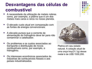 Desvantagens das células de
    combustível
   A necessidade da utilização de metais nobres
    como, por exemplo, a platina que é um dos
    metais mais caros e raros no nosso planeta.

   O elevado custo atual em comparação com
    as fontes de energia convencionais.

   A elevada pureza que a corrente de
    alimentação do hidrogênio deve ter para não
    contaminar o catalisador.

   Os problemas e os custos associados ao
    transporte e distribuição de novos             Platina em seu estado
    combustíveis como, por exemplo, o              natural. A cotação atual de
    hidrogênio.                                    uma onça troy(31,1g) desse
                                                   metal é de US$ 1530,200.
   Os interesses econômicos associados às
    indústrias de combustíveis fósseis e aos
    países industrializados.
 