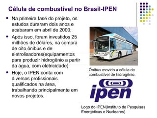 Célula de combustível no Brasil-IPEN
   Na primeira fase do projeto, os
    estudos duraram dois anos e
    acabaram em abril de 2000;
   Após isso, foram investidos 25
    milhões de dólares, na compra
    de oito ônibus e de
    eletrolisadores(equipamentos
    para produzir hidrogênio a partir
    da água, com eletricidade).
                                            Ônibus movido a célula de
   Hoje, o IPEN conta com                  combustível de hidrogênio.
    diversos profissionais
    qualificados na área,
    trabalhando principalmente em
    novos projetos.

                                        Logo do IPEN(Instituto de Pesquisas
                                        Energéticas e Nucleares).
 