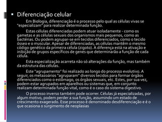  Diferenciação celular
        Em Biologia, diferenciação é o processo pelo qual as células vivas se
  "especializam" para realizar determinada função.
        Estas células diferenciadas podem atuar isoladamente - como os
  gametas e as células sexuais dos organismos mais pequenos, como as
  bactérias. Ou podem agrupar-se em tecidos diferenciados, como o tecido
  ósseo e o muscular. Apesar de diferenciadas, as células mantêm o mesmo
  código genético da primeira célula (zigoto). A diferença está na ativação e
  inibição de grupos específicos de genes que determinarão a função de cada
  célula.
        Esta especialização acarreta não só alterações da função, mas também
  da estrutura das células.
        Este "agrupamento" foi realizado ao longo do processo evolutivo. A
  seguir, os metazoários "agruparam" diversos tecidos para formar órgãos
  diferenciados como o estômago, os órgãos sexuais, etc. Estes, por sua vez,
  podem estar agrupados em aparelhos ou sistemas que, em conjunto
  realizam determinada função vital, como é o caso do sistema digestivo.
        O processo inverso também pode ocorrer. Células já especializadas, por
  algum motivo, podem perder a sua função, assumindo um estado de
  crescimento exagerado. Esse processo é denominado desdiferenciação e é o
  que ocasiona o surgimento de neoplasias
 