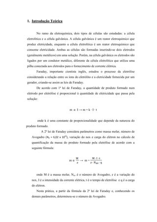 1. Introdução Teórica
No ramo da eletroquímica, dois tipos de células são estudadas: a célula
eletrolítica e a célula galvânica. A célula galvânica é um reator eletroquímico que
produz eletricidade, enquanto a célula eletrolítica é um reator eletroquímico que
consome eletricidade. Ambas as células são formadas inserindo-se dois eletrodos
(geralmente metálicos) em uma solução. Porém, na célula galvânica os eletrodos são
ligados por um condutor metálico, diferente da célula eletrolítica que utiliza uma
pilha conectada aos eletrodos para o fornecimento de corrente elétrica.
Faraday, importante cientista inglês, estudou o processo da eletrólise
considerando a relação entre os íons do eletrólito e a eletricidade fornecida por um
gerador, criando-se assim as leis de Faraday.
De acordo com 1ª lei de Faraday, a quantidade de produto formado num
eletrodo por eletrólise é proporcional à quantidade de eletricidade que passa pela
solução:
m α I → m = k ∙ I ∙ t
onde k é uma constante de proporcionalidade que depende da natureza do
produto formado.
A 2ª lei de Faraday considera parâmetros como massa molar, número de
Avogadro (NA = 6,02 x 1023
), variação do nox e carga do elétron no cálculo de
quantificação da massa do produto formado pela eletrólise de acordo com a
seguinte fórmula:
m α → m =
onde M é a massa molar, Nav é o número de Avogadro, z é a variação do
nox, I é a intensidade da corrente elétrica, t é o tempo de eletrólise e q é a carga
do elétron.
Nesta prática, a partir da fórmula da 2ª lei de Faraday e, conhecendo os
demais parâmetros, determinou-se o número de Avogadro.
 