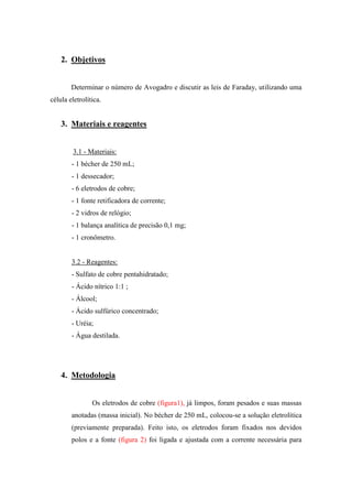 2. Objetivos
Determinar o número de Avogadro e discutir as leis de Faraday, utilizando uma
célula eletrolítica.
3. Materiais e reagentes
3.1 - Materiais:
- 1 bécher de 250 mL;
- 1 dessecador;
- 6 eletrodos de cobre;
- 1 fonte retificadora de corrente;
- 2 vidros de relógio;
- 1 balança analítica de precisão 0,1 mg;
- 1 cronômetro.
3.2 - Reagentes:
- Sulfato de cobre pentahidratado;
- Ácido nítrico 1:1 ;
- Álcool;
- Ácido sulfúrico concentrado;
- Uréia;
- Água destilada.
4. Metodologia
Os eletrodos de cobre (figura1), já limpos, foram pesados e suas massas
anotadas (massa inicial). No bécher de 250 mL, colocou-se a solução eletrolítica
(previamente preparada). Feito isto, os eletrodos foram fixados nos devidos
polos e a fonte (figura 2) foi ligada e ajustada com a corrente necessária para
 