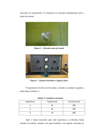 cada parte do experimento. O cronômetro foi acionado imediatamente após o
ajuste da corrente.
Figura 1 – Eletrodos antes da reação
Figura 2 – Solução eletrolítica e ligada à fonte
O experimento foi feito em três etapas, variando as condições segundo a
tabela abaixo (Tabela 1):
Tabela 1: Condições reacionais
Experiência Tempo (min) Corrente (mA)
1 10 100
2 20 100
3 10 200
Após o tempo necessário para cada experiência, os eletrodos foram
retirados da solução, rinsados com água destilada e em seguida, colocados na
 
