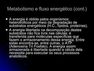 Metabolismo e fluxo energético (cont.) A energia é obtida pelos organismos heterotróficos por meio da degradação de substratos energéticos (H.C., lípidos, proteínas). A energia libertada na decomposição destes substratos não fica livre nas células; é transferida para moléculas específicas que fazem o armazenamento dessa energia. Entre estas encontra-se, entre outras, o ATP (Adenosina Tri Fosfato). A energia assim armazenada é libertada quando a célula dela necessita para executar os seus processos anabólicos. 