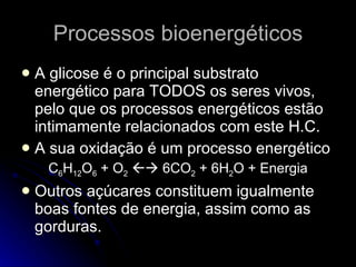 Processos bioenergéticos A glicose é o principal substrato energético para TODOS os seres vivos, pelo que os processos energéticos estão intimamente relacionados com este H.C.  A sua oxidação é um processo energético C 6 H 12 O 6  + O 2     6CO 2  + 6H 2 O + Energia Outros açúcares constituem igualmente boas fontes de energia, assim como as gorduras. 