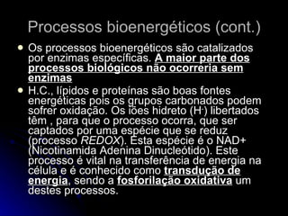 Processos bioenergéticos (cont.) Os processos bioenergéticos são catalizados por enzimas específicas.  A maior parte dos processos biológicos não ocorreria sem enzimas H.C., lípidos e proteínas são boas fontes energéticas pois os grupos carbonados podem sofrer oxidação. Os iões hidreto (H - ) libertados têm , para que o processo ocorra, que ser captados por uma espécie que se reduz (processo  REDOX ). Esta espécie é o NAD+ (Nicotinamida Adenina Dinucleótido). Este processo é vital na transferência de energia na célula e é conhecido como  transdução de energia , sendo a  fosforilação oxidativa  um destes processos. 