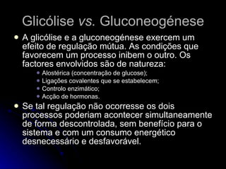 Glicólise  vs.  Gluconeogénese A glicólise e a gluconeogénese exercem um efeito de regulação mútua. As condições que favorecem um processo inibem o outro. Os factores envolvidos são de natureza: Alostérica (concentração de glucose); Ligações covalentes que se estabelecem; Controlo enzimático; Acção de hormonas. Se tal regulação não ocorresse os dois processos poderiam acontecer simultaneamente de forma descontrolada, sem benefício para o sistema e com um consumo energético desnecessário e desfavorável. 