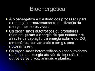 Bioenergética A bioenergética é o estudo dos processos para a obtenção, armazenamento e utilização da energia nos seres vivos. Os organismos autotróficos ou produtores (plantas) geram a energia de que necessitam através da captação da energia solar e do CO 2  atmosférico, convertendo-o em glucose (fotossíntese). Os organismos heterotróficos ou consumidores obtêm a sua energia através da ingestão de outros seres vivos, animais e plantas. 