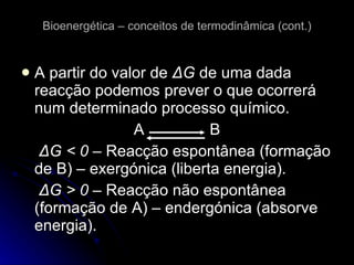Bioenergética – conceitos de termodinâmica (cont.) A partir do valor de  Δ G  de uma dada reacção podemos  prever o que ocorrerá num determinado processo químico. A  B   Δ G < 0 –  Reacção espontânea (formação de B) – exergónica (liberta energia).   Δ G > 0 –  Reacção não espontânea (formação de A) – endergónica (absorve energia). 
