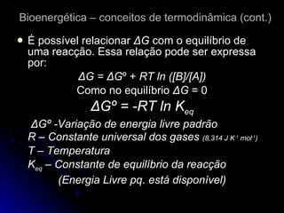 Bioenergética – conceitos de termodinâmica (cont.) É possível relacionar  Δ G  com o equilíbrio de uma reacção. Essa relação pode ser expressa por: Δ G =  Δ G º +  RT ln ([B]/[A]) Como no equilíbrio  Δ G  = 0 Δ Gº = -RT ln K eq   Δ Gº -Variação de energia livre padrão R – Constante universal dos gases  (8,314 J K -1  mol -1 ) T – Temperatura K eq  – Constante de equilíbrio da reacção  (Energia Livre pq. está disponível) 