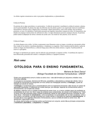 As células vegetais comunicam-se entre si por pontes citoplasmáticas, os plasmodesmos.



Células de Protistas

Os protistas são as algas unicelulares e os protozoários. A célula de um protista é semelhante às células de animais e plantas,
mas há particularidades. Os plastos das algas são diferentes dos das plantas quanto à sua organização interna de membranas
fotossintéticas. Ocorrem cílios e flagelos para a locomoção. Alguns protozoários, como certas amebas, têm envoltórios
protetores, as tecas. Os radiolários e heliozoários possuem um esqueleto intracelular composto de sílica. Os foraminíferos são
dotados de carapaças externas feitas de carbonato de cálcio. As algas diatomáceas possuem carapaças silicosas. Os protistas
podem ainda ter adaptações de forma e estrutura de acordo com o seu modo de vida: parasita, ou de vida livre.



Células de Fungos

As células fúngicas são as hifas. As hifas se apresentam como filamentos curtos ou longos, revestido por uma parede celular
fina e tendo no seu interior a membrana plasmática, o citoplasma e as organelas. Afora a ausência total de plastos e grãos de
amido (os fungos são heterotróficos), a célula de fungo pouco difere das células animais e vegetais. O polissacarídio de
reserva é o glicogênio.

Os fungos se reproduzem por esporos, tipo de célula de cuja germinação se originam as hifas. A membrana dos esporos é
bem diferenciada, possuindo dois estratos: o endospório (interno) e o epispório (externo).



Mais uma

 CITOLOGIA PARA O ENSINO FUNDAMENTAL
                                                                       Mariana de Senzi Zancul
                                          Bióloga Faculdade de Ciências Farmacêuticas - UNESP
Existe uma característica comum a todos os seres vivos – eles são formados por pequenas unidades vivas,
chamadas células .
A invenção do microscópio, há menos de 400 anos, possibilitou a descoberta e o estudo das células. Com a
evolução do microscópio foi inaugurado um novo campo de investigação científica, a Citologia , a parte da
biologia que estuda as células.
A Citologia é fundamental para a compreensão de como os organismos funcionam, além de ser um campo de
aplicações importantes. O tratamento de muitas doenças, por exemplo, depende de conhecimentos sobre o
funcionamento e as funções das células.
A célula é definida como a unidade fundamental dos seres vivos, ou a menor unidade capaz de manifestar as
propriedades de um ser vivo. Ela é capaz de sintetizar seus componentes, de crescer e de multiplicar-se. Todos
os seres vivos são compostos desta unidade fundamental, desde as mais simples estruturas, formadas de uma
única célula - chamadas de unicelulares , como as bactérias e os protozoários, até os mais complexos, como o
ser humano e as plantas, que são compostos por muitas células e chamados de organismos pluricelulares. A
exceção são os vírus (agentes infecciosos microscópicos), que ao contrário de todos os seres vivos, não
apresentam organização celular.
As células são formadas por diversas partes que funcionam em conjunto, sendo três os principais componentes:
a membrana plasmática, o citoplasma e o núcleo.
 