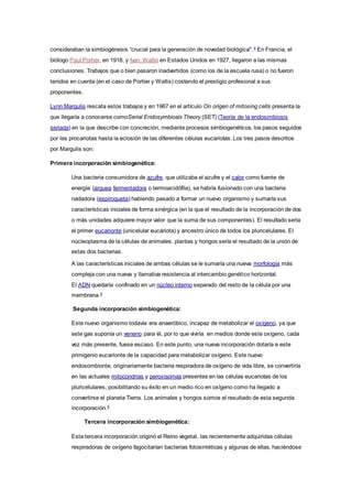 consideraban la simbiogénesis “crucial para la generación de novedad biológica".4
En Francia, el
biólogo Paul Portier, en 1918, y Ivan Wallin en Estados Unidos en 1927, llegaron a las mismas
conclusiones. Trabajos que o bien pasaron inadvertidos (como los de la escuela rusa) o no fueron
tenidos en cuenta (en el caso de Portier y Wallis) costando el prestigio profesional a sus
proponentes.
Lynn Margulis rescata estos trabajos y en 1967 en el artículo On origen of mitosing cells presenta la
que llegaría a conocerse comoSerial Endosymbiosis Theory (SET) (Teoría de la endosimbiosis
seriada) en la que describe con concreción, mediante procesos simbiogenéticos, los pasos seguidos
por las procariotas hasta la eclosión de las diferentes células eucariotas. Los tres pasos descritos
por Margulis son:
Primera incorporación simbiogenética:
Una bacteria consumidora de azufre, que utilizaba el azufre y el calor como fuente de
energía (arquea fermentadora o termoacidófila), se habría fusionado con una bacteria
nadadora (espiroqueta) habiendo pasado a formar un nuevo organismo y sumaría sus
características iniciales de forma sinérgica (en la que el resultado de la incorporación de dos
o más unidades adquiere mayor valor que la suma de sus componentes). El resultado sería
el primer eucarionte (unicelular eucariota) y ancestro único de todos los pluricelulares. El
núcleoplasma de la células de animales, plantas y hongos sería el resultado de la unión de
estas dos bacterias.
A las características iniciales de ambas células se le sumaría una nueva morfología más
compleja con una nueva y llamativa resistencia al intercambio genético horizontal.
El ADN quedaría confinado en un núcleo interno separado del resto de la célula por una
membrana.5
Segunda incorporación simbiogenética:
Este nuevo organismo todavía era anaeróbico, incapaz de metabolizar el oxígeno, ya que
este gas suponía un veneno para él, por lo que viviría en medios donde este oxígeno, cada
vez más presente, fuese escaso. En este punto, una nueva incorporación dotaría a este
primigenio eucarionte de la capacidad para metabolizar oxígeno. Este nuevo
endosombionte, originariamente bacteria respiradora de oxígeno de vida libre, se convertiría
en las actuales mitocondrias y peroxisomas presentes en las células eucariotas de los
pluricelulares, posibilitando su éxito en un medio rico en oxígeno como ha llegado a
convertirse el planeta Tierra. Los animales y hongos somos el resultado de esta segunda
incorporación.6
Tercera incorporación simbiogenética:
Esta tercera incorporación originó el Reino vegetal, las recientemente adquiridas células
respiradoras de oxígeno fagocitarían bacterias fotosintéticas y algunas de ellas, haciéndose
 