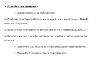  Funcións dos vacúolos :
1. Almacenamento de substancias:
 Produtos de refugallo (tóxicos como o opio ou a nicotina que illan do
resto do citoplasma).
 Substancias de reserva: en moitas sementes (chícharos, xudías...)
 Substancias que o vexetal emprega en relación a outras plantas ou
animais:
 Pigmentos p.e. pétalos coloridos para atraer polinizadores.
 Alcaloides velenosos contra os predadores.
 