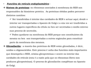 • Funcións do retículo endoplasmático :
 Síntese de proteínas: os ribosomas asociados á membrana do RER son
responsables da biosíntese proteica. As proteínas obtidas poden percorrer
distintos camiños:
 Ser transferidas ó interior das cavidades do RER e actuar aquí; dende o
interior ser transportadas o Aparato de Golgi e a súa vez ser tranferidas a
outros lugares específicos da célula ou ben ser secretadas o medio externo
nun proceso de secreción.
 Poden quedarse na membrana do RER porque son constituíntes da
mesma ou ben son transportadas a outros orgánulos para constituír
parte da membrana dos mesmos.
 Glicosilación : a maoría das proteínas do RER están glicosiladas, é dicir,
unídas a oligosacáridos. Este proceso é unha das funcións máis importantes
que desempeña o RER, orixina glicoproteínas e ocorre no interior das
cavidades do retículo (esta é a razón pola que os ribosomas libres non
producen glicoproteínas). O proceso de glicosilación complétase no Aparato
de Golgi.
 