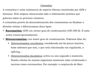 Cromatina
A cromatina é unha substancia de aspecto febroso constituída por ADN e
histonas. Nela atópase almacenada toda a información xenética que
goberna todos os procesos celulares.
A cromatina provén da descondensación dos cromosomas ao finalizar a
división celular e diferenciamos dous tipos:
 Eucromatina: ADN con menor grao de condensación (100-300 Å). É máis
activa transcripcionalmente.
 Heterocromatina: cun maior grao de condensación. Podemos falar de:
 Heterocromatina constitutiva: considerada ata fai pouco inactiva,
hoxe sabemos que non, e que está relacionada coa regulación, o
splicing...
 Heterocromatina facultativa: activa ou non segundo o momento.
Nunha células do mesmo organismo mantense máis condensada e
noutras como eucromatina. Por exemplo: o corpúsculo de Barr.
 