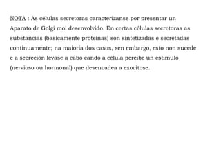 NOTA : As células secretoras caracterízanse por presentar un
Aparato de Golgi moi desenvolvido. En certas células secretoras as
substancias (basicamente proteínas) son sintetizadas e secretadas
continuamente; na maioría dos casos, sen embargo, esto non sucede
e a secreción lévase a cabo cando a célula percibe un estímulo
(nervioso ou hormonal) que desencadea a exocitose.
 