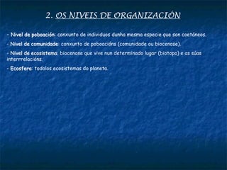 2. OS NIVEIS DE ORGANIZACIÓN
- Nivel de poboación: conxunto de individuos dunha mesma especie que son coetáneos.
- Nivel de comunidade: conxunto de poboacións (comunidade ou biocenose).
- Nivel de ecosistema: biocenose que vive nun determinado lugar (biotopo) e as súas
interrrelacións.
- Ecosfera: todolos ecosistemas do planeta.
 