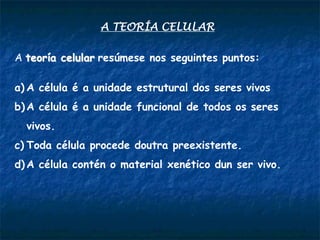 A TEORÍA CELULAR
A teoría celular resúmese nos seguintes puntos:
a) A célula é a unidade estrutural dos seres vivos
b) A célula é a unidade funcional de todos os seres
vivos.
c) Toda célula procede doutra preexistente.
d) A célula contén o material xenético dun ser vivo.
 