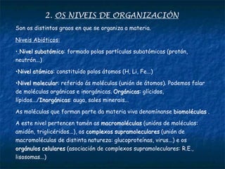 2. OS NIVEIS DE ORGANIZACIÓN
Son os distintos graos en que se organiza a materia.
Niveis Abióticos:
• Nivel subatómico: formado polas partículas subatómicas (protón,
neutrón...)
•Nivel atómico: constituído polos átomos (H, Li, Fe...)
•Nivel molecular: referido ás moléculas (unión de átomos). Podemos falar
de moléculas orgánicas e inorgánicas. Orgánicas: glícidos,
lípidos.../Inorgánicas: auga, sales minerais...
As moléculas que forman parte da materia viva denomínanse biomoléculas .
A este nivel pertencen tamén as macromoléculas (unións de moléculas:
amidón, triglicéridos...), os complexos supramoleculares (unión de
macromoléculas de distinta natureza: glucoproteínas, virus...) e os
orgánulos celulares (asociación de complexos supramoleculares: R.E.,
lisosomas...)
 