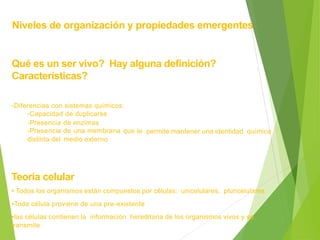 Niveles de organización y propiedades emergentes
Qué es un ser vivo? Hay alguna definición?
Características?
-Diferencias con sistemas químicos:
-Capacidad de duplicarse
-Presencia
-Presencia
distinta del
de enzimas
de una membrana que
medio externo
le permite mantener una identidad química
Teoría celular
• Todos los organismos están compuestos por células: unicelulares, pluricelulares
•Toda célula proviene de una pre-existente
•las células contienen la información hereditaria de los organismos vivos y se
transmite
 