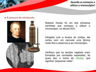 Quando se começou a
                                              utilizar o microscópio?



À procura do minúsculo

                         Roberto Hooke foi um dos primeiros
                         cientistas que começou a utilizar o
                         microscópio, no século XVII.


                         Intrigado com a leveza da cortiça, ele
                         cortou com um canivete uma lâmina
                         muito fina e observou-a ao microscópio.


                         Verificou que os tecidos vegetais eram
                         formados por cavidades separadas, às
                         quais deu o nome de células, que
                         significa “pequenas celas”.
 