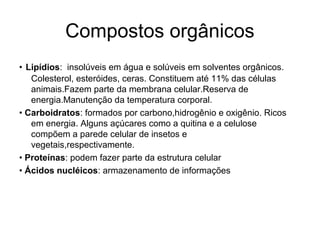 Compostos orgânicos
• Lipídios: insolúveis em água e solúveis em solventes orgânicos.
   Colesterol, esteróides, ceras. Constituem até 11% das células
   animais.Fazem parte da membrana celular.Reserva de
   energia.Manutenção da temperatura corporal.
• Carboidratos: formados por carbono,hidrogênio e oxigênio. Ricos
   em energia. Alguns açúcares como a quitina e a celulose
   compõem a parede celular de insetos e
   vegetais,respectivamente.
• Proteínas: podem fazer parte da estrutura celular
• Ácidos nucléicos: armazenamento de informações
 