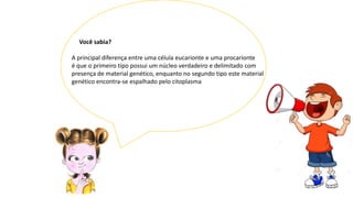 Você sabia?
A principal diferença entre uma célula eucarionte e uma procarionte
é que o primeiro tipo possui um núcleo verdadeiro e delimitado com
presença de material genético, enquanto no segundo tipo este material
genético encontra-se espalhado pelo citoplasma
 