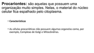Procariontes: são aquelas que possuem uma
organização muito simples. Nelas, o material do núcleo
celular fica espalhado pelo citoplasma.
• Características
• As células procarióticas não possuem algumas organelas como, por
exemplo, Complexo de Golgi e Mitocôndrias.
 