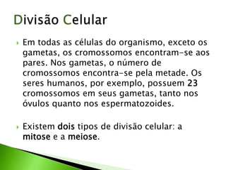    Em todas as células do organismo, exceto os
    gametas, os cromossomos encontram-se aos
    pares. Nos gametas, o número de
    cromossomos encontra-se pela metade. Os
    seres humanos, por exemplo, possuem 23
    cromossomos em seus gametas, tanto nos
    óvulos quanto nos espermatozoides.

   Existem dois tipos de divisão celular: a
    mitose e a meiose.
 