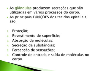     As glândulas produzem secreções que são
     utilizadas em vários processos do corpo.
    As principais FUNÇÕES dos tecidos epiteliais
     são:

1.    Proteção;
2.    Revestimento de superfície;
3.    Absorção de moléculas;
4.    Secreção de substâncias;
5.    Percepção de sensações;
6.    Controle de entrada e saída de moléculas no
      corpo.
 