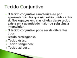   O tecido conjuntivo caracteriza-se por
   apresentar células que não estão unidas entre
   si. Nos espaços entre as células desse tecido
   existe uma quantidade maior de substância
   intercelular.
 O tecido conjuntivo pode ser de diferentes
   tipos:
1.Tecido cartilaginoso;
2. Tecido ósseo;
3. Tecido sanguíneo;
4. Tecido adiposo.
 