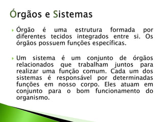    Órgão é uma estrutura formada por
    diferentes tecidos integrados entre si. Os
    órgãos possuem funções específicas.

   Um sistema é um conjunto de órgãos
    relacionados que trabalham juntos para
    realizar uma função comum. Cada um dos
    sistemas é responsável por determinadas
    funções em nosso corpo. Eles atuam em
    conjunto para o bom funcionamento do
    organismo.
 